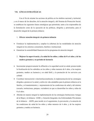 VII. LÍNEAS ESTRATÉGICAS 
Con el fin de orientar las acciones de política en los ámbitos nacional y territorial, y en el marco de los derechos, de la atención integral y del Sistema de Protección Social; se establecen las siguientes líneas estratégicas que permitirán, tanto a los responsables de la formulación como de la ejecución de las políticas, dirigirlas y priorizarlas, para el desarrollo integral de la primera infancia: 
1. Ofrecer atención integral a la primera infancia 
• Fortalecer la implementación y ampliar la cobertura de las modalidades de atención integral en los entornos comunitario, familiar e institucional. 
• Garantizar la sostenibilidad financiera de los programas de atención integral. 
2. Mejorar la supervivencia y la salud de los niños y niñas de 0 a 6 años y de las madres gestantes y en periodo de lactancia 
• Incrementar progresivamente la afiliación a la seguridad social en salud, promoviendo la focalización de los subsidios en los niños y niñas menores de 6 años, a las mujeres gestantes, madres en lactancia y en edad fértil, y la prestación de los servicios con calidad. 
• Coordinar intersectorial e interinstitucionalmente, la implementación de las estrategias dirigidas a promover la salud y estilos de vida saludables para la primera infancia en la familia, y al mantenimiento y mejoramiento de las condiciones de salud y del entorno (escuela, instituciones, parques, vecindario) en que se desarrollan los niños y niñas de 0 a 6 años. 
• Abordar de manera integral la implementación de las estrategias Instituciones Amigas de la Mujer y la Infancia –IAMI- y Atención Integrada a las Enfermedades Prevalentes de la Infancia – AIEPI, para incidir en el seguimiento, la prevención y la atención de las condiciones de salud de los niños y niñas menores de 6 años, y de las mujeres gestantes y madres en lactancia. 
29 
 