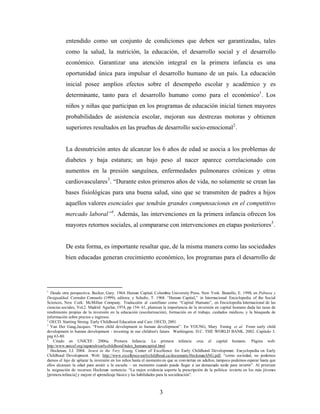 entendido como un conjunto de condiciones que deben ser garantizadas, tales como la salud, la nutrición, la educación, el desarrollo social y el desarrollo económico. Garantizar una atención integral en la primera infancia es una oportunidad única para impulsar el desarrollo humano de un país. La educación inicial posee amplios efectos sobre el desempeño escolar y académico y es determinante, tanto para el desarrollo humano como para el económico1. Los niños y niñas que participan en los programas de educación inicial tienen mayores probabilidades de asistencia escolar, mejoran sus destrezas motoras y obtienen superiores resultados en las pruebas de desarrollo socio-emocional2. 
La desnutrición antes de alcanzar los 6 años de edad se asocia a los problemas de diabetes y baja estatura; un bajo peso al nacer aparece correlacionado con aumentos en la presión sanguínea, enfermedades pulmonares crónicas y otras cardiovasculares3. “Durante estos primeros años de vida, no solamente se crean las bases fisiológicas para una buena salud, sino que se transmiten de padres a hijos aquellos valores esenciales que tendrán grandes compensaciones en el competitivo mercado laboral”4. Además, las intervenciones en la primera infancia ofrecen los mayores retornos sociales, al compararse con intervenciones en etapas posteriores5. 
De esta forma, es importante resaltar que, de la misma manera como las sociedades bien educadas generan crecimiento económico, los programas para el desarrollo de 
1 Desde otra perspectiva, Becker, Gary. 1964. Human Capital. Columbia University Press. New York. Bustello, E. 1998, en Pobreza y Desigualdad. Corredor Consuelo (1999), editora; y Schultz, T. 1968. “Human Capital,” in Internacional Enciclopedia of the Social Sciences, New Cork: McMillan Company. Traducción al castellano como “Capital Humano”, en Enciclopedia Internacional de las ciencias sociales, Vol.2. Madrid: Aguilar, 1974, pp 154- 61, plantean la importancia de la inversión en capital humano dada las tasas de rendimiento propias de la inversión en la educación (escolarización), formación en el trabajo, cuidados médicos, y la búsqueda de información sobre precios e ingresos. 
2 OECD. Starting Strong. Early Childhood Education and Care. OECD, 2001 
3 Van Der Gaag,Jacques. “From child development to human development”. En YOUNG, Mary Eming et al. From early child development to human development - investing in our children's future Washington. D.C. THE WORLD BANK. 2002. Capítulo 3. pág 63-80. 
4 Citado en UNICEF. 2006a. Primera Infancia. La primera infancia crea el capital humano. Página web: http:/www.unicef.org/sapanish/earlychildhood/index_humancapital.html 
5 Heckman, J.J. 2004. Invest in the Very Young. Center of Excellence for Early Childhood Development. Encyclopedia on Early Childhood Development. Web: http://www.excellence-earlychildhood.ca/documents/HeckmanANG.pdf, “como sociedad, no podemos darnos el lujo de aplazar la inversión en los niños hasta el momento en que se conviertan en adultos, tampoco podemos esperar hasta que ellos alcancen la edad para asistir a la escuela – un momento cuando puede llegar a ser demasiado tarde para invertir”. Al priorizar la asignación de recursos Heckman sentencia: “La mejor evidencia soporta la prescripción de la política: invierta en los más jóvenes [primera infancia] y mejore el aprendizaje básico y las habilidades para la socialización”. 
3 
 