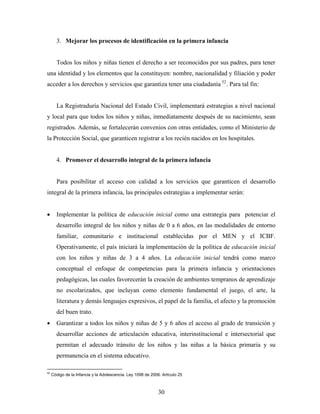 3. Mejorar los procesos de identificación en la primera infancia 
Todos los niños y niñas tienen el derecho a ser reconocidos por sus padres, para tener una identidad y los elementos que la constituyen: nombre, nacionalidad y filiación y poder acceder a los derechos y servicios que garantiza tener una ciudadanía 52. Para tal fin: 
La Registraduría Nacional del Estado Civil, implementará estrategias a nivel nacional y local para que todos los niños y niñas, inmediatamente después de su nacimiento, sean registrados. Además, se fortalecerán convenios con otras entidades, como el Ministerio de la Protección Social, que garanticen registrar a los recién nacidos en los hospitales. 
4. Promover el desarrollo integral de la primera infancia 
Para posibilitar el acceso con calidad a los servicios que garanticen el desarrollo integral de la primera infancia, las principales estrategias a implementar serán: 
• Implementar la política de educación inicial como una estrategia para potenciar el desarrollo integral de los niños y niñas de 0 a 6 años, en las modalidades de entorno familiar, comunitario e institucional establecidas por el MEN y el ICBF. Operativamente, el país iniciará la implementación de la política de educación inicial con los niños y niñas de 3 a 4 años. La educación inicial tendrá como marco conceptual el enfoque de competencias para la primera infancia y orientaciones pedagógicas, las cuales favorecerán la creación de ambientes tempranos de aprendizaje no escolarizados, que incluyan como elemento fundamental el juego, el arte, la literatura y demás lenguajes expresivos, el papel de la familia, el afecto y la promoción del buen trato. 
• Garantizar a todos los niños y niñas de 5 y 6 años el acceso al grado de transición y desarrollar acciones de articulación educativa, interinstitucional e intersectorial que permitan el adecuado tránsito de los niños y las niñas a la básica primaria y su permanencia en el sistema educativo. 
52 Código de la Infancia y la Adolescencia. Ley 1098 de 2006. Artículo 25 
30 
 