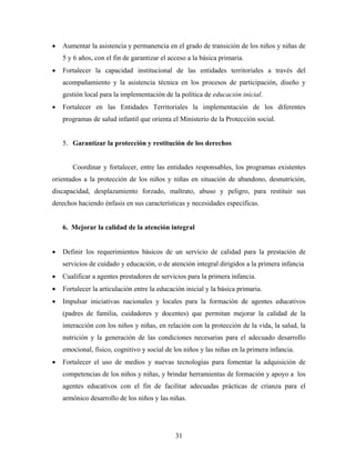 • Aumentar la asistencia y permanencia en el grado de transición de los niños y niñas de 5 y 6 años, con el fin de garantizar el acceso a la básica primaria. 
• Fortalecer la capacidad institucional de las entidades territoriales a través del acompañamiento y la asistencia técnica en los procesos de participación, diseño y gestión local para la implementación de la política de educación inicial. 
• Fortalecer en las Entidades Territoriales la implementación de los diferentes programas de salud infantil que orienta el Ministerio de la Protección social. 
5. Garantizar la protección y restitución de los derechos 
Coordinar y fortalecer, entre las entidades responsables, los programas existentes orientados a la protección de los niños y niñas en situación de abandono, desnutrición, discapacidad, desplazamiento forzado, maltrato, abuso y peligro, para restituir sus derechos haciendo énfasis en sus características y necesidades especificas. 
6. Mejorar la calidad de la atención integral 
• Definir los requerimientos básicos de un servicio de calidad para la prestación de servicios de cuidado y educación, o de atención integral dirigidos a la primera infancia 
• Cualificar a agentes prestadores de servicios para la primera infancia. 
• Fortalecer la articulación entre la educación inicial y la básica primaria. 
• Impulsar iniciativas nacionales y locales para la formación de agentes educativos (padres de familia, cuidadores y docentes) que permitan mejorar la calidad de la interacción con los niños y niñas, en relación con la protección de la vida, la salud, la nutrición y la generación de las condiciones necesarias para el adecuado desarrollo emocional, físico, cognitivo y social de los niños y las niñas en la primera infancia. 
• Fortalecer el uso de medios y nuevas tecnologías para fomentar la adquisición de competencias de los niños y niñas, y brindar herramientas de formación y apoyo a los agentes educativos con el fin de facilitar adecuadas prácticas de crianza para el armónico desarrollo de los niños y las niñas. 
31 
 