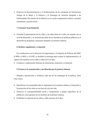 • Promover la descentralización y el fortalecimiento de las estrategias de Instituciones Amigas de la Mujer y la Infancia y la Estrategia de Atención Integrada a las Enfermedades Prevalentes de la Infancia en sus cuatro componentes (clínico, neonatal, comunitario y gestión local). 
7. Fomentar la participación 
• Fomentar la participación de los niños y las niñas hasta los 6 años, de acuerdo con su nivel de desarrollo, y la inclusión por parte de los hacedores de políticas públicas en el desarrollo de programas y proyectos dirigidos a la primera infancia. 
8. Realizar seguimiento y evaluación 
En coordinación con la Dirección de Seguimiento y Evaluación de Políticas del DNP, el MPS, el MEN y el ICBF, se diseñará la estrategia para evaluar la implementación y el impacto de la política en los niños y niñas de 0 a 6 años. 
• Fortalecer e implementar Sistemas de información, monitoreo y evaluación 
9. Promover la comunicación y movilización por la primera infancia 
Dirigida a promocionar y fortalecer cada una de las estrategias de la política. Entre otras, busca: 
• Sensibilizar a la comunidad sobre la importancia de la primera infancia, el desarrollo y la protección de los niños en esa fase del ciclo de vida. 
• Promover la corresponsabilidad social y comprometer a grupos específicos de la población, como garantes de los derechos de la primera infancia. 
• Posibilitar la expresión de los niños y niñas menores de 6 años. 
32 
 