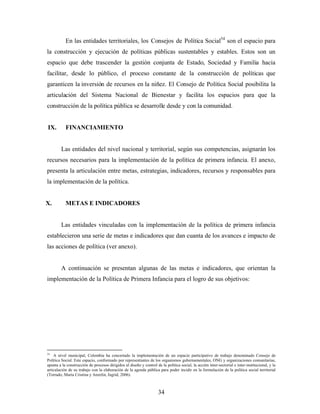 En las entidades territoriales, los Consejos de Política Social54 son el espacio para la construcción y ejecución de políticas públicas sustentables y estables. Estos son un espacio que debe trascender la gestión conjunta de Estado, Sociedad y Familia hacia facilitar, desde lo público, el proceso constante de la construcción de políticas que garanticen la inversión de recursos en la niñez. El Consejo de Política Social posibilita la articulación del Sistema Nacional de Bienestar y facilita los espacios para que la construcción de la política pública se desarrolle desde y con la comunidad. 
IX. FINANCIAMIENTO 
Las entidades del nivel nacional y territorial, según sus competencias, asignarán los recursos necesarios para la implementación de la política de primera infancia. El anexo, presenta la articulación entre metas, estrategias, indicadores, recursos y responsables para la implementación de la política. 
X. METAS E INDICADORES 
Las entidades vinculadas con la implementación de la política de primera infancia establecieron una serie de metas e indicadores que dan cuanta de los avances e impacto de las acciones de política (ver anexo). 
A continuación se presentan algunas de las metas e indicadores, que orientan la implementación de la Política de Primera Infancia para el logro de sus objetivos: 
54 A nivel municipal, Colombia ha concertado la implementación de un espacio participativo de trabajo denominado Consejo de Política Social. Este espacio, conformado por representantes de los organismos gubernamentales, ONG y organizaciones comunitarias, apunta a la construcción de procesos dirigidos al diseño y control de la política social, la acción inter-sectorial e inter-institucional, y la articulación de su trabajo con la elaboración de la agenda pública para poder incidir en la formulación de la política social territorial (Torrado, Maria Cristina y Anzelin, Ingrid, 2006). 34 
 