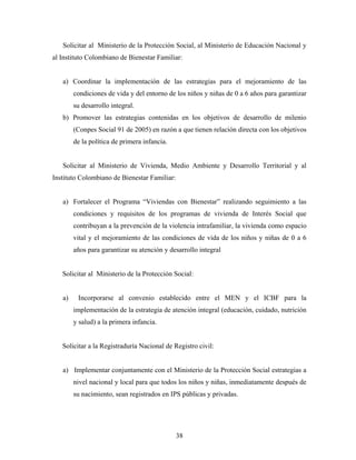 Solicitar al Ministerio de la Protección Social, al Ministerio de Educación Nacional y al Instituto Colombiano de Bienestar Familiar: 
a) Coordinar la implementación de las estrategias para el mejoramiento de las condiciones de vida y del entorno de los niños y niñas de 0 a 6 años para garantizar su desarrollo integral. 
b) Promover las estrategias contenidas en los objetivos de desarrollo de milenio (Conpes Social 91 de 2005) en razón a que tienen relación directa con los objetivos de la política de primera infancia. 
Solicitar al Ministerio de Vivienda, Medio Ambiente y Desarrollo Territorial y al Instituto Colombiano de Bienestar Familiar: 
a) Fortalecer el Programa “Viviendas con Bienestar” realizando seguimiento a las condiciones y requisitos de los programas de vivienda de Interés Social que contribuyan a la prevención de la violencia intrafamiliar, la vivienda como espacio vital y el mejoramiento de las condiciones de vida de los niños y niñas de 0 a 6 años para garantizar su atención y desarrollo integral 
Solicitar al Ministerio de la Protección Social: 
a) Incorporarse al convenio establecido entre el MEN y el ICBF para la implementación de la estrategia de atención integral (educación, cuidado, nutrición y salud) a la primera infancia. 
Solicitar a la Registraduría Nacional de Registro civil: 
a) Implementar conjuntamente con el Ministerio de la Protección Social estrategias a nivel nacional y local para que todos los niños y niñas, inmediatamente después de su nacimiento, sean registrados en IPS públicas y privadas. 
38 
 