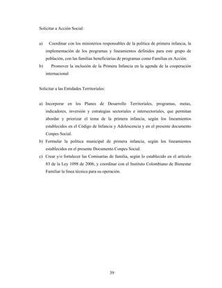 Solicitar a Acción Social: 
a) Coordinar con los ministerios responsables de la política de primera infancia, la implementación de los programas y lineamientos definidos para este grupo de población, con las familias beneficiarias de programas como Familias en Acción. 
b) Promover la inclusión de la Primera Infancia en la agenda de la cooperación internacional 
Solicitar a las Entidades Territoriales: 
a) Incorporar en los Planes de Desarrollo Territoriales, programas, metas, indicadores, inversión y estrategias sectoriales e intersectoriales, que permitan abordar y priorizar el tema de la primera infancia, según los lineamientos establecidos en el Código de Infancia y Adolescencia y en el presente documento Conpes Social. 
b) Formular la política municipal de primera infancia, según los lineamientos establecidos en el presente Documento Conpes Social. 
c) Crear y/o fortalecer las Comisarías de familia, según lo establecido en el artículo 83 de la Ley 1098 de 2006, y coordinar con el Instituto Colombiano de Bienestar Familiar la línea técnica para su operación. 
39 
