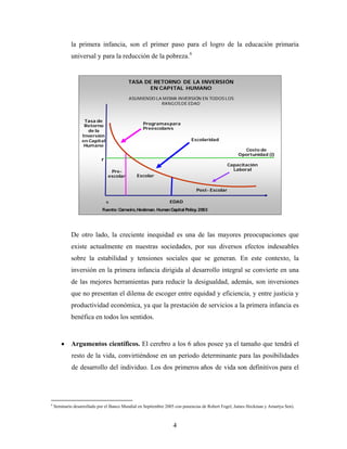 la primera infancia, son el primer paso para el logro de la educación primaria universal y para la reducción de la pobreza.6 
Tasa de Retorno de la Inversión en Capital HumanoCosto de Oportunidad (i) Capacitación LaboralPost-EscolarEscolaridadPre- escolarrEDADTASA DE RETORNO DE LA INVERSIÓN EN CAPITAL HUMANO ASUMIENDO LA MISMA INVERSIÓN EN TODOS LOS RANGOS DE EDAD0EscolarProgramas para PreescolaresFuente: Carneiro, Heckman. HumanCapital Policy. 2003 
De otro lado, la creciente inequidad es una de las mayores preocupaciones que existe actualmente en nuestras sociedades, por sus diversos efectos indeseables sobre la estabilidad y tensiones sociales que se generan. En este contexto, la inversión en la primera infancia dirigida al desarrollo integral se convierte en una de las mejores herramientas para reducir la desigualdad, además, son inversiones que no presentan el dilema de escoger entre equidad y eficiencia, y entre justicia y productividad económica, ya que la prestación de servicios a la primera infancia es benéfica en todos los sentidos. 
• Argumentos científicos. El cerebro a los 6 años posee ya el tamaño que tendrá el resto de la vida, convirtiéndose en un período determinante para las posibilidades de desarrollo del individuo. Los dos primeros años de vida son definitivos para el 
6 Seminario desarrollado por el Banco Mundial en Septiembre 2005 con ponencias de Robert Fogel, James Heckman y Amartya Sen). 4 
 