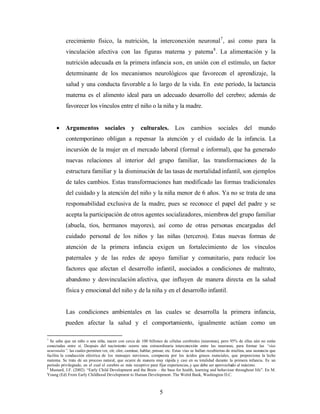crecimiento físico, la nutrición, la interconexión neuronal7, así como para la vinculación afectiva con las figuras materna y paterna8. La alimentación y la nutrición adecuada en la primera infancia son, en unión con el estímulo, un factor determinante de los mecanismos neurológicos que favorecen el aprendizaje, la salud y una conducta favorable a lo largo de la vida. En este período, la lactancia materna es el alimento ideal para un adecuado desarrollo del cerebro; además de favorecer los vínculos entre el niño o la niña y la madre. 
• Argumentos sociales y culturales. Los cambios sociales del mundo contemporáneo obligan a repensar la atención y el cuidado de la infancia. La incursión de la mujer en el mercado laboral (formal e informal), que ha generado nuevas relaciones al interior del grupo familiar, las transformaciones de la estructura familiar y la disminución de las tasas de mortalidad infantil, son ejemplos de tales cambios. Estas transformaciones han modificado las formas tradicionales del cuidado y la atención del niño y la niña menor de 6 años. Ya no se trata de una responsabilidad exclusiva de la madre, pues se reconoce el papel del padre y se acepta la participación de otros agentes socializadores, miembros del grupo familiar (abuela, tíos, hermanos mayores), así como de otras personas encargadas del cuidado personal de los niños y las niñas (terceros). Estas nuevas formas de atención de la primera infancia exigen un fortalecimiento de los vínculos paternales y de las redes de apoyo familiar y comunitario, para reducir los factores que afectan el desarrollo infantil, asociados a condiciones de maltrato, abandono y desvinculación afectiva, que influyen de manera directa en la salud física y emocional del niño y de la niña y en el desarrollo infantil. 
Las condiciones ambientales en las cuales se desarrolla la primera infancia, pueden afectar la salud y el comportamiento, igualmente actúan como un 
7 Se sabe que un niño o una niña, nacen con cerca de 100 billones de células cerebrales (neuronas), pero 95% de ellas aún no están conectadas entre sí. Después del nacimiento ocurre una extraordinaria interconexión entre las neuronas, para formar las “vías neuronales”, las cuales permiten ver, oír, oler, caminar, hablar, pensar, etc. Estas vías se hallan recubiertas de mielina, una sustancia que facilita la conducción eléctrica de los mensajes nerviosos, compuesta por los ácidos grasos esenciales, que proporciona la leche materna. Se trata de un proceso natural, que ocurre de manera muy rápida y casi en su totalidad durante la primera infancia. Es un período privilegiado, en el cual el cerebro es más receptivo para fijar experiencias, y que debe ser aprovechado al máximo. 
8 Mustard, J.F. (2002). “Early Child Development and the Brain – the base for health, learning and behaviour throughout life”. En M. Young (Ed) From Early Childhood Development to Human Development. The Wolrd Bank, Washington D.C. 5 
 