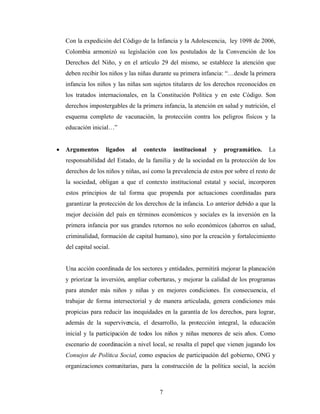 Con la expedición del Código de la Infancia y la Adolescencia, ley 1098 de 2006, Colombia armonizó su legislación con los postulados de la Convención de los Derechos del Niño, y en el artículo 29 del mismo, se establece la atención que deben recibir los niños y las niñas durante su primera infancia: “…desde la primera infancia los niños y las niñas son sujetos titulares de los derechos reconocidos en los tratados internacionales, en la Constitución Política y en este Código. Son derechos impostergables de la primera infancia, la atención en salud y nutrición, el esquema completo de vacunación, la protección contra los peligros físicos y la educación inicial…” 
• Argumentos ligados al contexto institucional y programático. La responsabilidad del Estado, de la familia y de la sociedad en la protección de los derechos de los niños y niñas, así como la prevalencia de estos por sobre el resto de la sociedad, obligan a que el contexto institucional estatal y social, incorporen estos principios de tal forma que propenda por actuaciones coordinadas para garantizar la protección de los derechos de la infancia. Lo anterior debido a que la mejor decisión del país en términos económicos y sociales es la inversión en la primera infancia por sus grandes retornos no solo económicos (ahorros en salud, criminalidad, formación de capital humano), sino por la creación y fortalecimiento del capital social. 
Una acción coordinada de los sectores y entidades, permitirá mejorar la planeación y priorizar la inversión, ampliar coberturas, y mejorar la calidad de los programas para atender más niños y niñas y en mejores condiciones. En consecuencia, el trabajar de forma intersectorial y de manera articulada, genera condiciones más propicias para reducir las inequidades en la garantía de los derechos, para lograr, además de la supervivencia, el desarrollo, la protección integral, la educación inicial y la participación de todos los niños y niñas menores de seis años. Como escenario de coordinación a nivel local, se resalta el papel que vienen jugando los Consejos de Política Social, como espacios de participación del gobierno, ONG y organizaciones comunitarias, para la construcción de la política social, la acción 
7 
 