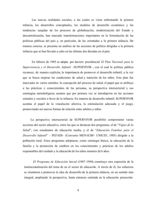 Las nuevas realidades sociales, a las cuales se viene enfrentando la primera infancia, los desarrollos conceptuales, los modelos de desarrollo económico y las tendencias surgidas de los procesos de globalización, modernización del Estado y descentralización, han marcado transformaciones importantes en la formulación de las políticas públicas del país y, en particular, de las orientadas a la primera infancia. De manera concisa, se presenta un análisis de las acciones de política dirigidas a la primera infancia que se han llevado a cabo en las últimas dos décadas en el país. 
En febrero de 1985 se adopta por decreto presidencial El Plan Nacional para la Supervivencia y el Desarrollo Infantil –SUPERVIVIR–, con el cual la política pública reconoce, de manera explícita, la importancia de promover el desarrollo infantil, a la vez que se busca mejorar las condiciones de salud y nutrición de los niños. Este plan fue innovador en varios sentidos: la concepción del proceso de salud, el papel que se atribuye a las prácticas y conocimientos de las personas, su perspectiva intersectorial y sus estrategias metodológicas, asuntos que por primera vez se introdujeron en las acciones estatales y sociales a favor de la infancia. En materia de desarrollo infantil, SUPERVIVIR acentúa el papel de la vinculación afectiva, la estimulación adecuada y el juego, promoviendo así nuevas formas de relación entre adultos y niños. 
La perspectiva intersectorial de SUPERVIVIR posibilitó comprometer varias acciones del sector educativo, entre las que se destacan dos programas, el de "Vigías de la Salud”, con estudiantes de educación media, y el de “Educación Familiar para el Desarrollo Infantil” – PEFADI– (Convenio MEN-ICBF- UNICEF, 1985) dirigido a la población rural. Estos programas adoptaron, como estrategia básica, la educación de la familia y la promoción de cambios en los conocimientos y prácticas de los adultos responsables del cuidado y la educación de los niños menores de 6 años. 
El Programa de Educación Inicial (1987–1994) constituye otra expresión de la institucionalización del tema de en el sector de educación. A través de él, los esfuerzos se orientaron a promover la idea de desarrollo de la primera infancia, en un sentido más integral, ampliando la perspectiva, hasta entonces centrada en la educación preescolar. 
9 
 