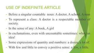 USE OF INDEFINITE ARTICLE
• Before a singular countable noun: A doctor, A school, A man
• To represent a class: A doctor is a respectable member of
society.
• In the sense of any: A book, A girl
• In exclamations, even with uncountable sometimes: what an
idea!
• Some expressions of quantity and numbers: a dozen, a lot of.
• With few and little to convey a positive sense: a few, a little.
 