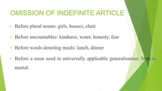OMISSION OF INDEFINITE ARTICLE
• Before plural nouns: girls, houses, chair
• Before uncountables: kindness, water, honesty, fear
• Before words denoting meals: lunch, dinner
• Before a noun used in universally applicable generalisation: Man is
mortal.
 