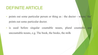 DEFINITE ARTICLE
• points out some particular person or thing as : the doctor - where ‘the’
points out some particular doctor.
• is used before singular countable nouns, plural countable and
uncountable nouns, e.g. The book, the books, the milk
 