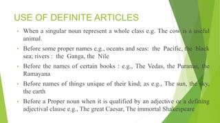 USE OF DEFINITE ARTICLES
• When a singular noun represent a whole class e.g. The cow is a useful
animal.
• Before some proper names e.g., oceans and seas: the Pacific, the black
sea; rivers : the Ganga, the Nile
• Before the names of certain books : e.g., The Vedas, the Puranas, the
Ramayana
• Before names of things unique of their kind; as e.g., The sun, the sky,
the earth
• Before a Proper noun when it is qualified by an adjective or a defining
adjectival clause e.g., The great Caesar, The immortal Shakespeare
 