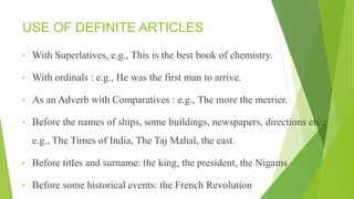 USE OF DEFINITE ARTICLES
• With Superlatives, e.g., This is the best book of chemistry.
• With ordinals : e.g., He was the first man to arrive.
• As an Adverb with Comparatives : e.g., The more the merrier.
• Before the names of ships, some buildings, newspapers, directions etc.:
e.g., The Times of India, The Taj Mahal, the east.
• Before titles and surname: the king, the president, the Nigams
• Before some historical events: the French Revolution
 