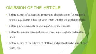 OMISSION OF THE ARTICLE
• Before names of substances, proper and abstract nouns (uncountable
nouns): e.g., Sugar is bad for your teeth/ Delhi is the capital of India.
• Before plural countable nouns: e.g., Children, students.
• Before languages, names of games, meals e.g., English, badminton,
lunch.
• Before names of the articles of clothing and parts of body: shirt, finger,
hands, cap
 