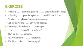 EXERCISE
• We have …… beautiful garden. ……. garden is full of roses.
• Is fencing …… popular sport in …..world? No, it isn’t.
• I'd like ……. glass of orange juice please.
• Can you give me …… envelope, please?
• Certainly. Oh! Where’s ….. envelope?
• Is there …… post office near here?
• They’re at …….cinema.
• My brother is in …….. classroom.
• Would you like …… hamburger?
 