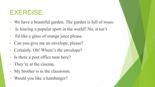 EXERCISE
• We have a beautiful garden. The garden is full of roses.
• Is fencing a popular sport in the world? No, it isn’t.
• I'd like a glass of orange juice please.
• Can you give me an envelope, please?
• Certainly. Oh! Where’s the envelope?
• Is there a post office near here?
• They’re at the cinema.
• My brother is in the classroom.
• Would you like a hamburger?
 