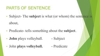 PARTS OF SENTENCE
• Subject- The subject is what (or whom) the sentence is
about,
• Predicate- tells something about the subject.
• John plays volleyball. - Subject
• John plays volleyball. - Predicate
 