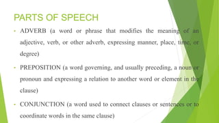 PARTS OF SPEECH
• ADVERB (a word or phrase that modifies the meaning of an
adjective, verb, or other adverb, expressing manner, place, time, or
degree)
• PREPOSITION (a word governing, and usually preceding, a noun or
pronoun and expressing a relation to another word or element in the
clause)
• CONJUNCTION (a word used to connect clauses or sentences or to
coordinate words in the same clause)
 