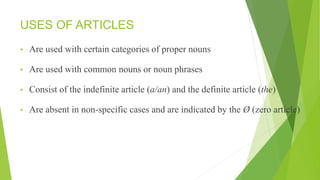 USES OF ARTICLES
• Are used with certain categories of proper nouns
• Are used with common nouns or noun phrases
• Consist of the indefinite article (a/an) and the definite article (the)
• Are absent in non-specific cases and are indicated by the Ø (zero article)
 