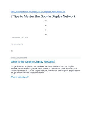 https://www.wordstream.com/blog/ws/2014/11/18/google-display-network-tips
7 Tips to Master the Google Display Network
282
281
68
106
Last updated:Apr2, 2018
Margot da Cunha
41
Google DisplayNetwork
What Is the Google Display Network?
Google AdWords is split into two networks, the Search Network and the Display
Network. When advertising on the Search Network, businesses place text ads in the
search engine results. On the Display Network, businesses instead place display ads on
a huge network of sites across the internet.
What is a display ad?
 