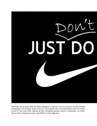 Now that we’ve gone over the best strategies to get the most out of your Google Display
campaigns, let’s review what not to do. The experts here at WordStream have hit many
bumps in the road while setting up and managing display network campaigns. So avoid
these three display faux-pas and DON’T do the following:
 