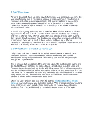 2. DON’TOver-Layer
As we’ve discussed, there are many ways to home in on your target audience within the
vast sea of display; due to the massive size and diverse audience of the network it is
necessary and critical to target appropriately. With so many options to choose from,
some advertisers decide to layer methods on top of each other – for example
placements, keywords, topics, interests, etc. – believing this will reduce unqualified
impressions and clicks.
In reality, over-layering can cause a lot of problems. Mark explains that this is one the
biggest issues he finds in client accounts: “When someone creates a new campaign
and they go after so many different types of targeting at once, layering upon layering,
they typically do not understand how this targeting works when layers are added on top
of each other. If you want to do all of these options, test them out in different
campaigns.” Over-layering can significantly reduce reach, negatively impact results, and
lead to trouble tracking which methods are working or not.
3. DON’TLet Mobile Games Eat Up Your Budget
Did you ever think that kids could be the reason you are wasting a huge chunk of
change on AdWords? Well, they could be! Toddlers are stealing their parents’
smartphones to play app games where unfortunately your ads are being displayed
through the Display Network.
This is an issue that has appeared time and time again. The most common culprits are
the Flashlight App, Flashcards for Babies, Photo Frame Editors, Doodling Apps, and
Random Games. Sergey is all too familiar with this problem. “Within all those games the
kids are moving their thumbs as fast as possible, clicking your ads by accident. This can
cost you a lot! For example if you run a very expensive competitive banner (i.e. personal
injury, rehab, law, etc.) each click can cost you a lot; a thousand impressions could
transfer to around a thousand clicks on these apps.”
Check out Caleb’s recent blog post where he outlines how to exclude these mobile
gamesso you’re not wasting your budget on toddlers. “A lot of people see they’re getting
clicks and therefore don’t exclude these placements, not realizing these clicks are
worthless. This in turn will botch all of the statistics you’re looking at it,” he says.
 