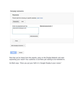 Now that you’ve heard from the experts, jump on the Display Network and start
expanding your reach! Your audience is out there just waiting to be marketed to.
As Mark says, “Once you put your faith in it, Google Display is your ocean.”
 