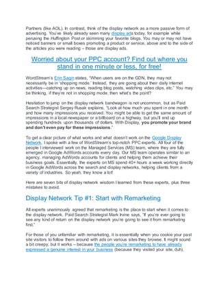 Partners (like AOL). In contrast, think of the display network as a more passive form of
advertising. You’ve likely already seen many display ads today, for example while
perusing the Huffington Post or skimming your favorite blogs. You may or may not have
noticed banners or small boxes promoting a product or service, above and to the side of
the articles you were reading – those are display ads.
Worried about your PPC account? Find out where you
stand in one minute or less, for free!
WordStream’s Erin Sagin states, “When users are on the GDN, they may not
necessarily be in ‘shopping mode.’ Instead, they are going about their daily internet
activities—catching up on news, reading blog posts, watching video clips, etc.” You may
be thinking, if they’re not in shopping mode, then what’s the point?
Hesitation to jump on the display network bandwagon is not uncommon, but as Paid
Search Strategist Sergey Rusak explains, “Look at how much you spent in one month
and how many impressions you received. You might be able to get the same amount of
impressions in a local newspaper or a billboard on a highway, but you’ll end up
spending hundreds upon thousands of dollars. With Display, you promote your brand
and don’t even pay for these impressions.”
To get a clear picture of what works and what doesn’t work on the Google Display
Network, I spoke with a few of WordStream’s top-notch PPC experts. All four of the
people I interviewed work on the Managed Services (MS) team, where they are fully
emerged in Google AdWords accounts every day. Our MS team operates similar to an
agency, managing AdWords accounts for clients and helping them achieve their
business goals. Essentially, the experts on MS spend 40+ hours a week working directly
in Google AdWords across the search and display networks, helping clients from a
variety of industries. So yeah, they know a lot!
Here are seven bits of display network wisdom I learned from these experts, plus three
mistakes to avoid.
Display Network Tip #1: Start with Remarketing
All experts unanimously agreed that remarketing is the place to start when it comes to
the display network. Paid Search Strategist Mark Irvine says, “If you’re ever going to
see any kind of return on the display network you’re going to see it from remarketing
first.”
For those of you unfamiliar with remarketing, it is essentially when you cookie your past
site visitors to follow them around with ads on various sites they browse. It might sound
a bit creepy, but it works – because the people you’re remarketing to have already
expressed a genuine interest in your business (because they visited your site, duh).
 