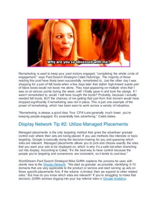 Remarketing is used to keep your past visitors engaged, “completing the whole circle of
engagement,” says Paid Search Strategist Caleb Hutchings. The majority of those
reading this post have likely been successfully remarketed to. Just the other day I was
shopping for a pair of fall boots when a few days later that stylish high-kneed suede pair
of black boots would not leave me alone. They kept appearing on multiple sites that I
was on at various points during the week, until I finally gave in and took the plunge. If I
wasn’t remarketed to, would I still have bought the boots? Probably, because I actually
needed fall boots, BUT the chances of me getting that pair from that domain would have
dropped significantly if remarketing was not in place. This is just one example of the
power of remarketing, which has been seen to work across a variety of industries.
“Remarketing is always a good idea. Your CPA’s are generally much lower, you’re
keeping people engaged. It’s essentially free advertising,” Caleb states.
Display Network Tip #2: Utilize Managed Placements
Managed placements is the only targeting method that gives the advertiser granular
control over where their ads are being placed. If you use methods like interests or topic
targeting, Google is basically doing the decision-making for you and guessing which
sites are relevant. Managed placements allows you to pick and choose exactly the sites
that you want your ads to be displayed on, which is why it’s a safe bet when branching
out into display. According to Caleb, “It’s the best way to have control because the
people you’re targeting and conversions are consistent, so it tends to cost less.”
WordStream Paid Search Strategist Mike Griffith explains the process he uses with
clients new to the Display Network: “We start as granular as possible, identifying 5-10
domains that are very applicable to the product or service and start serving up ads on
those specific placements first. If the volume is limited, then we expand to other related
sites.” But how do you know which sites are relevant? If you’re struggling to make that
decision, Griffith advises digging into your top referral sites in Google Analytics.
 