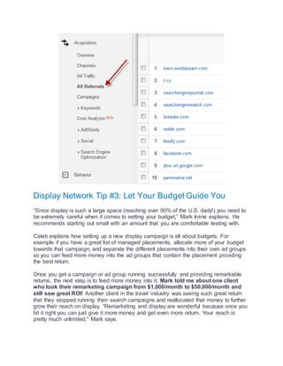 Display Network Tip #3: Let Your Budget Guide You
“Since display is such a large space (reaching over 90% of the U.S. daily!) you need to
be extremely careful when it comes to setting your budget,” Mark Irvine explains. He
recommends starting out small with an amount that you are comfortable testing with.
Caleb explains how setting up a new display campaign is all about budgets. For
example if you have a great list of managed placements, allocate more of your budget
towards that campaign, and separate the different placements into their own ad groups
so you can feed more money into the ad groups that contain the placement providing
the best return.
Once you get a campaign or ad group running successfully and providing remarkable
returns, the next step is to feed more money into it. Mark told me about one client
who took their remarketing campaign from $1,000/month to $50,000/month and
still saw great ROI! Another client in the travel industry was seeing such great return
that they stopped running their search campaigns and reallocated that money to further
grow their reach on display. “Remarketing and display are wonderful because once you
hit it right you can just give it more money and get even more return. Your reach is
pretty much unlimited,” Mark says.
 
