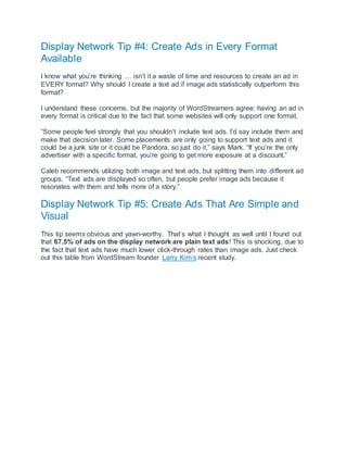 Display Network Tip #4: Create Ads in Every Format
Available
I know what you’re thinking … isn’t it a waste of time and resources to create an ad in
EVERY format? Why should I create a text ad if image ads statistically outperform this
format?
I understand these concerns, but the majority of WordStreamers agree: having an ad in
every format is critical due to the fact that some websites will only support one format.
“Some people feel strongly that you shouldn’t include text ads. I’d say include them and
make that decision later. Some placements are only going to support text ads and it
could be a junk site or it could be Pandora, so just do it,” says Mark. “If you’re the only
advertiser with a specific format, you’re going to get more exposure at a discount.”
Caleb recommends utilizing both image and text ads, but splitting them into different ad
groups. “Text ads are displayed so often, but people prefer image ads because it
resonates with them and tells more of a story.”
Display Network Tip #5: Create Ads That Are Simple and
Visual
This tip seems obvious and yawn-worthy. That’s what I thought as well until I found out
that 67.5% of ads on the display network are plain text ads! This is shocking, due to
the fact that text ads have much lower click-through rates than image ads. Just check
out this table from WordStream founder Larry Kim’s recent study.
 
