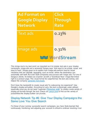 This brings me to my next point: as important as it to include text ads in your display
campaigns, image ads are a necessity! Sergey says “Ads need to be simple, visual, and
easy to read.” Sergey goes on to explain how image ads perform best for visual
industries that are naturally appealing, such as travel, where the destination can
essentially sell itself. But even B2B companies see success with image ads. For one of
Sergey’s clients, he tested out a banner ad with a “Download Now” image that linked
right to a product page. This visual format far outperformed the text ads running and
helped the company generate more leads.
Don’t have the bandwidth to create visual ads? Is outsourcing too expensive? Use
Google’s display ad builder. According to Larry, this tool is shockingly under-utilized,
especially since you do not need “superstar Photoshop skills” to create a wide variety of
display ad formats through the tool. Check out Larry’s post to find out the variety of
possibilities the display builder can provide.
Display Network Tip #6: Give Your Display Campaigns the
Same Love You Give Search
For those of your running successful search campaigns, you have likely learned that
continuously monitoring and adjusting your account is critical to continue knocking it out
 