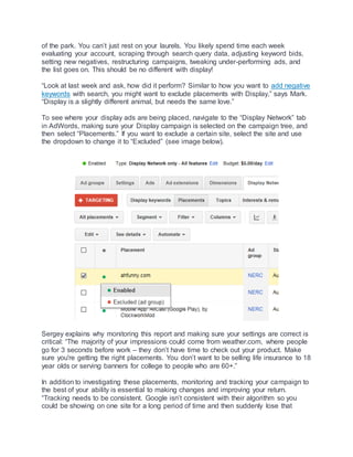 of the park. You can’t just rest on your laurels. You likely spend time each week
evaluating your account, scraping through search query data, adjusting keyword bids,
setting new negatives, restructuring campaigns, tweaking under-performing ads, and
the list goes on. This should be no different with display!
“Look at last week and ask, how did it perform? Similar to how you want to add negative
keywords with search, you might want to exclude placements with Display,” says Mark.
“Display is a slightly different animal, but needs the same love.”
To see where your display ads are being placed, navigate to the “Display Network” tab
in AdWords, making sure your Display campaign is selected on the campaign tree, and
then select “Placements.” If you want to exclude a certain site, select the site and use
the dropdown to change it to “Excluded” (see image below).
Sergey explains why monitoring this report and making sure your settings are correct is
critical: “The majority of your impressions could come from weather.com, where people
go for 3 seconds before work – they don’t have time to check out your product. Make
sure you're getting the right placements. You don’t want to be selling life insurance to 18
year olds or serving banners for college to people who are 60+.”
In addition to investigating these placements, monitoring and tracking your campaign to
the best of your ability is essential to making changes and improving your return.
“Tracking needs to be consistent. Google isn’t consistent with their algorithm so you
could be showing on one site for a long period of time and then suddenly lose that
 