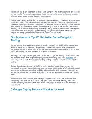 placement due to an algorithm update,” says Sergey. “The metrics to focus on depends
on your goals. For branding purposes, focus on impressions and clicks, and for sales-
oriented goals focus on view-through conversions.”
Caleb recommends looking for conversions, but also looping in analytics to see metrics
like time-on-site. Take a look at the top conversion paths to see how these different
channels impact your overall conversions. “If you see display is helping organic or even
paid search, it’s making an impact by introducing your brand,” he states. “This starts
painting the picture of how display is working.” He goes on to explain that tracking is so
critical because with Display, “you’re trusting Google to define your audience, but
they’re not telling you how they define that, which can be tricky.”
Display Network Tip #7: Set Aside Some Budget for
Testing
As I’ve started time and time again, the Display Network is HUGE, which means your
reach is pretty much endless. Google also continues to release new features and
targeting methods to reach people, so if you’re not testing some of these options, you
could be missing out on a plethora of potential customers.
“Once you’ve hit your main goal, use the leftover budget for testing,” Mike Griffith says.
He explains that if your Display campaigns are performing well, then YouTube will
probably work as well. Mike recommending setting 10-20% of your budget aside for
testing.
Sergey likes to start testing right off the bat by creating separate ad groups for
contextual targeting, topics, interests, and managed placements. Why? Interests could
work great and topical targeting could be a budget-eater with no return. “Normally we
don’t know what’s going to work and what’s not, so we need to figure this out,” Sergey
says.
Mark makes a valid point as well: “Google Display is SO big and no advertiser can
completely own it all. It’s all about finding your niche and using existing data from
smaller campaigns to build your next larger campaign.” In order to do so you need to
experiment!
3 Google Display Network Mistakes to Avoid
 