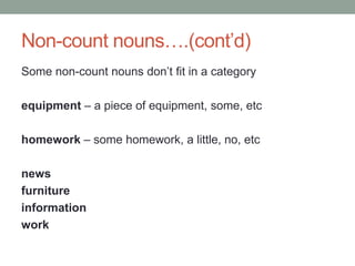 Non-count nouns….(cont’d)
Some non-count nouns don’t fit in a category
equipment – a piece of equipment, some, etc
homework – some homework, a little, no, etc
news
furniture
information
work
 