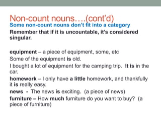 Non-count nouns….(cont’d)
Some non-count nouns don’t fit into a category
Remember that if it is uncountable, it’s considered
singular.
equipment – a piece of equipment, some, etc
Some of the equipment is old.
I bought a lot of equipment for the camping trip. It is in the
car.
homework – I only have a little homework, and thankfully
it is really easy.
news - The news is exciting. (a piece of news)
furniture – How much furniture do you want to buy? (a
piece of furniture)
 