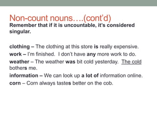 Non-count nouns….(cont’d)
Remember that if it is uncountable, it’s considered
singular.
clothing – The clothing at this store is really expensive.
work – I’m finished. I don’t have any more work to do.
weather – The weather was bit cold yesterday. The cold
bothers me.
information – We can look up a lot of information online.
corn – Corn always tastes better on the cob.
 