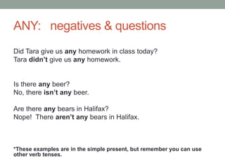 ANY: negatives & questions
Did Tara give us any homework in class today?
Tara didn’t give us any homework.
Is there any beer?
No, there isn’t any beer.
Are there any bears in Halifax?
Nope! There aren’t any bears in Halifax.
*These examples are in the simple present, but remember you can use
other verb tenses.
 