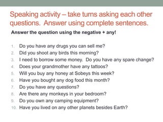 Speaking activity – take turns asking each other
questions. Answer using complete sentences.
Answer the question using the negative + any!
1. Do you have any drugs you can sell me?
2. Did you shoot any birds this morning?
3. I need to borrow some money. Do you have any spare change?
4. Does your grandmother have any tattoos?
5. Will you buy any honey at Sobeys this week?
6. Have you bought any dog food this month?
7. Do you have any questions?
8. Are there any monkeys in your bedroom?
9. Do you own any camping equipment?
10. Have you lived on any other planets besides Earth?
 