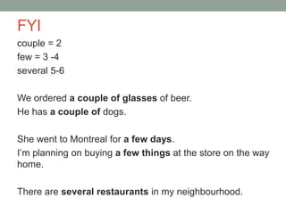 FYI
couple = 2
few = 3 -4
several 5-6
We ordered a couple of glasses of beer.
He has a couple of dogs.
She went to Montreal for a few days.
I’m planning on buying a few things at the store on the way
home.
There are several restaurants in my neighbourhood.
 