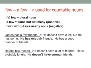 few – a few > used for countable nouns
• [a] few + plural noun
• a few = some but not many (positive)
• few (without a) = nearly none (negative)
James has a few friends. = He doesn’t have a lot, but he
has some. He has enough friends. He has a good
number of friends.
He has few friends. He doesn’t have a lot of friends. He is
probably lonely. He doesn’t have enough friends.
 