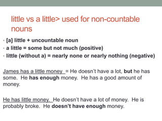 little vs a little> used for non-countable
nouns
• [a] little + uncountable noun
• a little = some but not much (positive)
• little (without a) = nearly none or nearly nothing (negative)
James has a little money = He doesn’t have a lot, but he has
some. He has enough money. He has a good amount of
money.
He has little money. He doesn’t have a lot of money. He is
probably broke. He doesn’t have enough money.
 