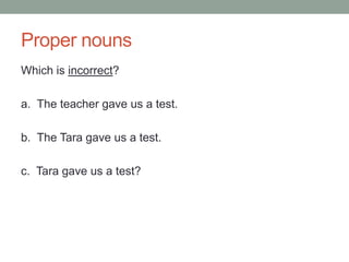 Proper nouns
Which is incorrect?
a. The teacher gave us a test.
b. The Tara gave us a test.
c. Tara gave us a test?
 