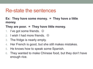 Re-state the sentences
Ex: They have some money. = They have a little
money.
They are poor. = They have little money.
1. I’ve got some friends. 
2. I wish I had more friends. 
3. The fridge is nearly empty.
4. Her French is good, but she still makes mistakes.
5. He knows how to speak some Spanish.
6. They wanted to make Chinese food, but they don’t have
enough rice.
 