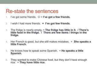 Re-state the sentences
1. I’ve got some friends.  = I’ve got a few friends.
2. I wish I had more friends. = I’ve got few friends.
3. The fridge is nearly empty. = The fridge has little in it. / There’s
little food in the fridge. / There are few items / things in the
fridge.
4. Her French is good, but she still makes mistakes. = She speaks a
little French.
5. He knows how to speak some Spanish. = He speaks a little
Spanish.
6. They wanted to make Chinese food, but they don’t have enough
rice. = They have little rice.
 