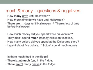 much & many – questions & negatives
• How many days until Halloween?
• How much time do we have until Halloween?
• There are __ days until Halloween. / There’s lots of time
before Halloween.
• How much money did you spend while on vacation?
• They didn’t spend much (money) while on vacation.
• How many dollars did you spend at the Dollarama store?
• I spent about five dollars. / I didn’t spend much money.
• Is there much food in the fridge?
• There’s not much food in the fridge.
• There aren’t many drinks in the fridge.
 