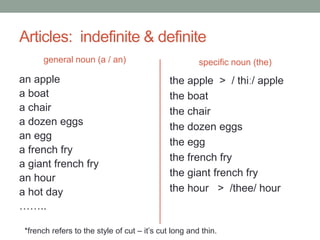 Articles: indefinite & definite
general noun (a / an)
an apple
a boat
a chair
a dozen eggs
an egg
a french fry
a giant french fry
an hour
a hot day
……..
specific noun (the)
the apple > / thiː/ apple
the boat
the chair
the dozen eggs
the egg
the french fry
the giant french fry
the hour > /thee/ hour
*french refers to the style of cut – it’s cut long and thin.
 