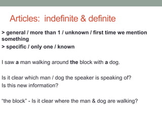 Articles: indefinite & definite
> general / more than 1 / unknown / first time we mention
something
> specific / only one / known
I saw a man walking around the block with a dog.
Is it clear which man / dog the speaker is speaking of?
Is this new information?
“the block” - Is it clear where the man & dog are walking?
 