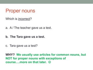 Proper nouns
Which is incorrect?
a. A / The teacher gave us a test.
b. The Tara gave us a test.
c. Tara gave us a test?
WHY? We usually use articles for common nouns, but
NOT for proper nouns with exceptions of
course….more on that later. 
 