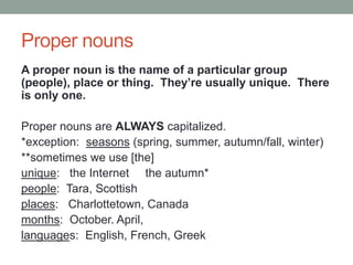 Proper nouns
A proper noun is the name of a particular group
(people), place or thing. They’re usually unique. There
is only one.
Proper nouns are ALWAYS capitalized.
*exception: seasons (spring, summer, autumn/fall, winter)
**sometimes we use [the]
unique: the Internet the autumn*
people: Tara, Scottish
places: Charlottetown, Canada
months: October. April,
languages: English, French, Greek
 